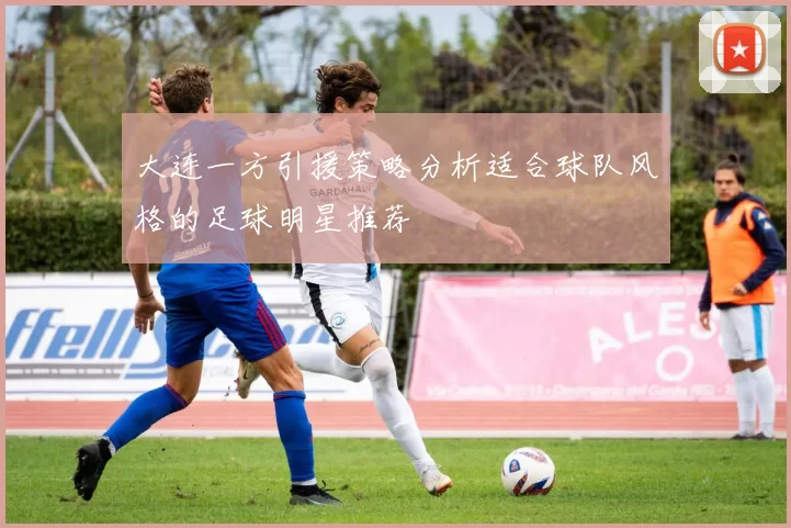大连一方引援策略分析适合球队风格的足球明星推荐