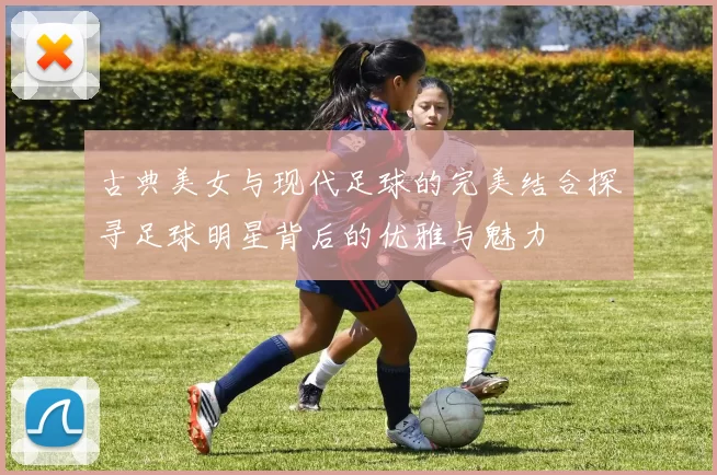 古典美女与现代足球的完美结合探寻足球明星背后的优雅与魅力