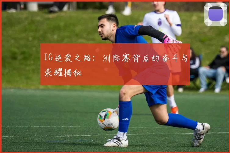 IG逆袭之路：洲际赛背后的奋斗与荣耀揭秘