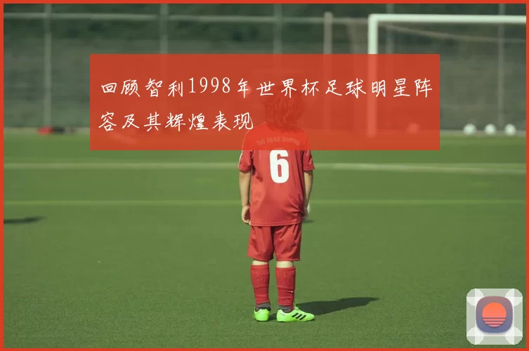 回顾智利1998年世界杯足球明星阵容及其辉煌表现