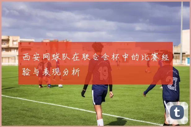 西安网球队在联合会杯中的比赛经验与表现分析