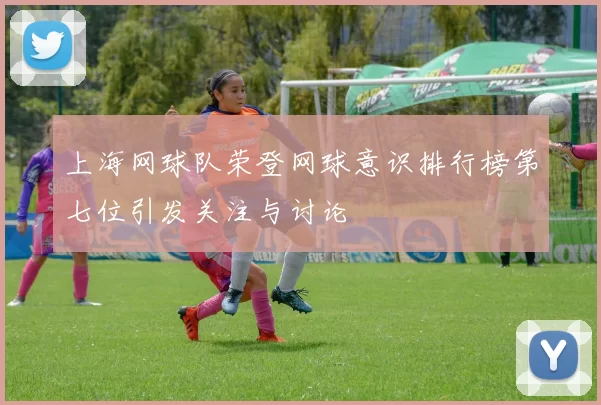 上海网球队荣登网球意识排行榜第七位引发关注与讨论