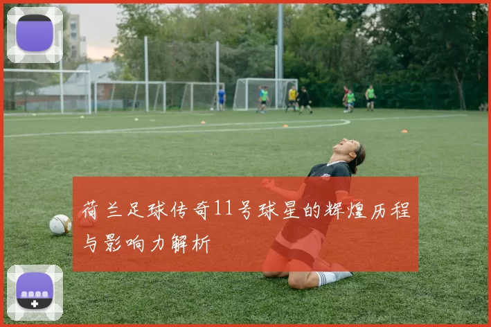 荷兰足球传奇11号球星的辉煌历程与影响力解析