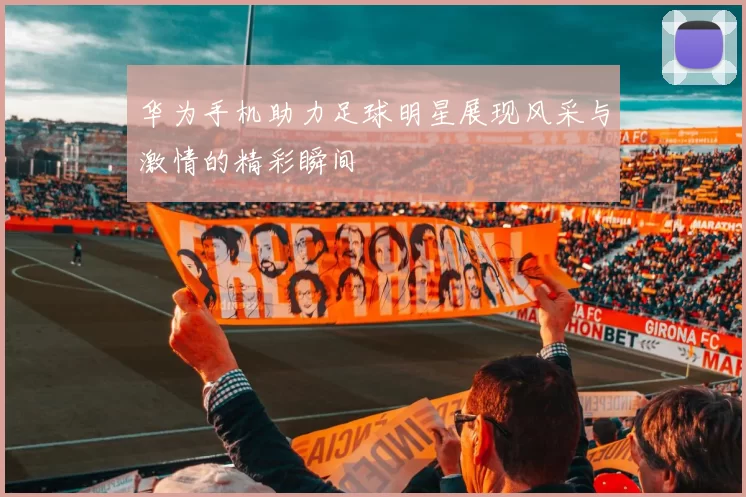 华为手机助力足球明星展现风采与激情的精彩瞬间