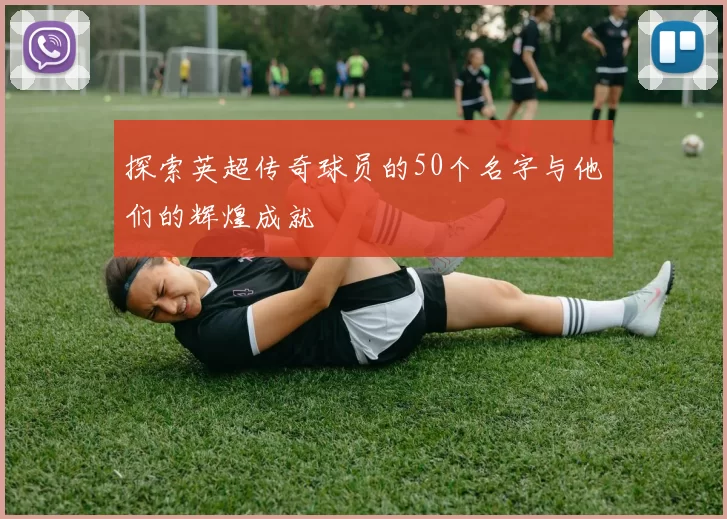 探索英超传奇球员的50个名字与他们的辉煌成就
