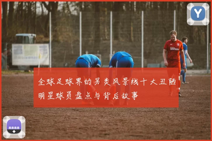 全球足球界的另类风景线十大丑陋明星球员盘点与背后故事