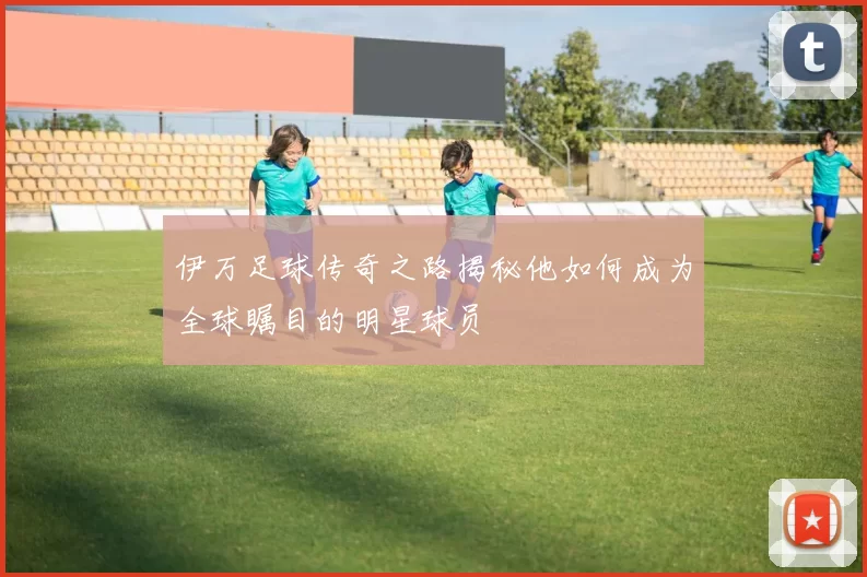 伊万足球传奇之路揭秘他如何成为全球瞩目的明星球员