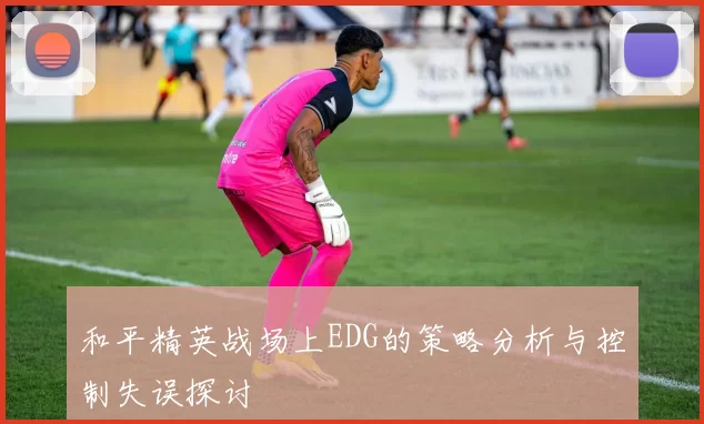 和平精英战场上EDG的策略分析与控制失误探讨