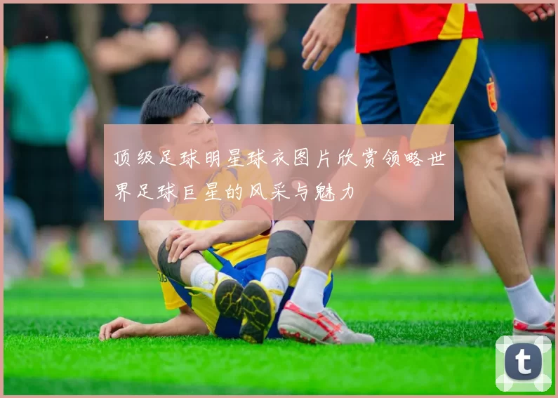 顶级足球明星球衣图片欣赏领略世界足球巨星的风采与魅力