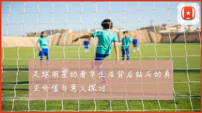 足球明星的奢华生活背后钻石的真正价值与意义探讨