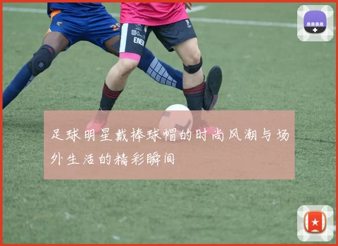 足球明星戴棒球帽的时尚风潮与场外生活的精彩瞬间