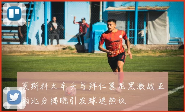 莫斯科火车头与拜仁慕尼黑激战正酣比分揭晓引发球迷热议