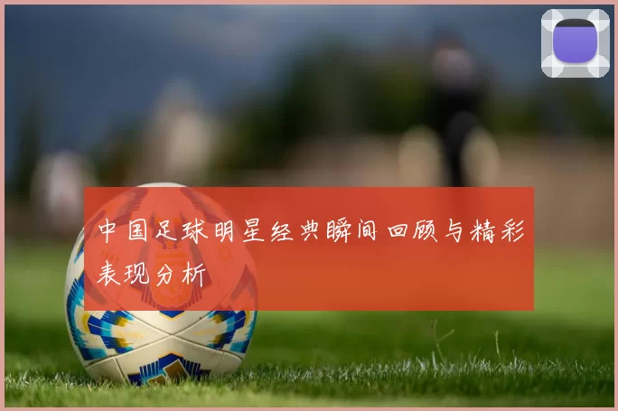 中国足球明星经典瞬间回顾与精彩表现分析