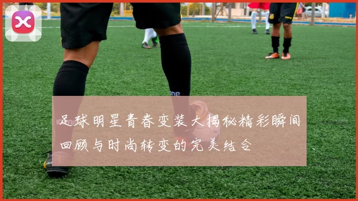 足球明星青春变装大揭秘精彩瞬间回顾与时尚转变的完美结合