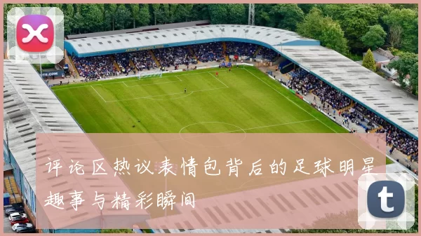 评论区热议表情包背后的足球明星趣事与精彩瞬间