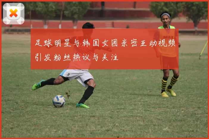 足球明星与韩国女团亲密互动视频引发粉丝热议与关注