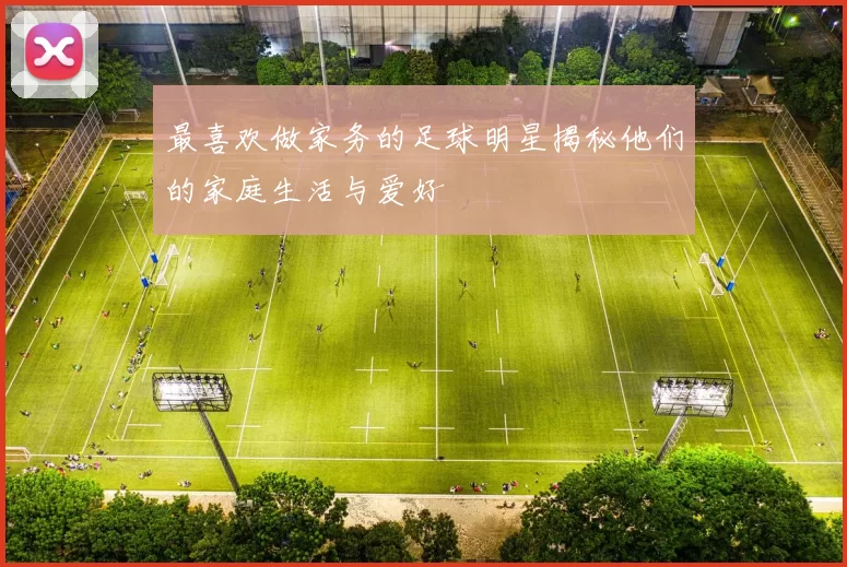 最喜欢做家务的足球明星揭秘他们的家庭生活与爱好