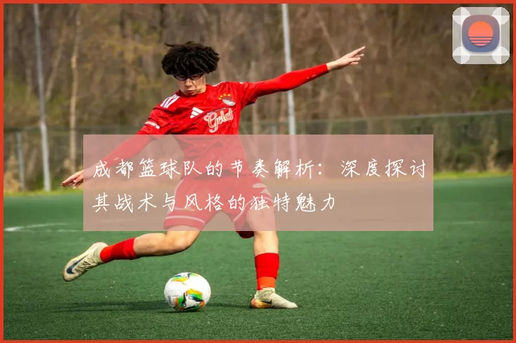 成都篮球队的节奏解析：深度探讨其战术与风格的独特魅力