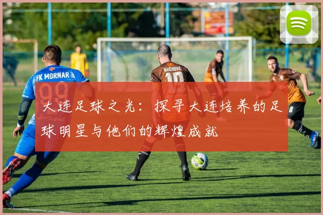 大连足球之光：探寻大连培养的足球明星与他们的辉煌成就