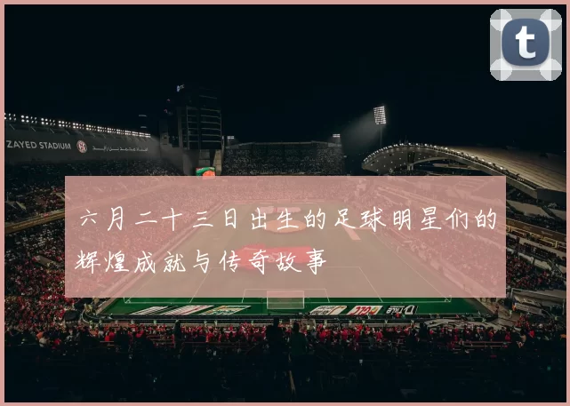 六月二十三日出生的足球明星们的辉煌成就与传奇故事